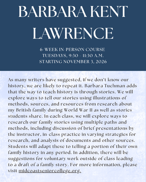 Barbara Kent Lawrence. 6-week in-person course, Tuesdays, 9:30 – 11:30 a.m., starting November 3, 2026. As many writers have suggested, if we don’t know our history, we are likely to repeat it. Barbara Tuchman adds that the way to teach history is through stories. We will explore ways to tell our stories using illustrations of methods, sources, and resources from research about my British family during World War II as well as stories students share. In each class, we will explore ways to research our family stories using multiple paths and methods, including discussion of brief presentations by the instructor, in-class practice in varying strategies for research, and analysis of documents and other sources. Students will adapt these to telling a portion of their own family history in any period. In addition, there will be suggestions for voluntary work outside of class leading to a draft of a family story. For more information, please visit midcoastseniorcollege.org.